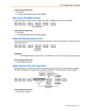 Page 752.2 PT Programming—Procedures
Programming Manual 75
Feature Manual References
1.1.30 Caller ID
1.1.112 Station Message Detail Recording (SMDR)
[907] Caller ID SMDR Printout
Enables the PBX to display a callers telephone number on SMDR before the call is answered.
Feature Manual References
1.1.30 Caller ID
1.1.112 Station Message Detail Recording (SMDR)
[908] Call Waiting Caller ID Time
Selects the length of time that the Call Waiting Caller ID feature sent from the telephone company is shown 
on the...