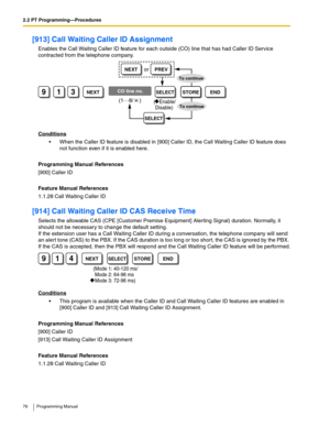 Page 762.2 PT Programming—Procedures
76 Programming Manual
[913] Call Waiting Caller ID Assignment
Enables the Call Waiting Caller ID feature for each outside (CO) line that has had Caller ID Service 
contracted from the telephone company.
Conditions
 When the Caller ID feature is disabled in [900] Caller ID, the Call Waiting Caller ID feature does 
not function even if it is enabled here.
Programming Manual References
[900] Caller ID
Feature Manual References
1.1.28 Call Waiting Caller ID
[914] Call Waiting...