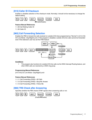 Page 772.2 PT Programming—Procedures
Programming Manual 77
[915] Caller ID Checksum
Enables or disables selection of the checksum mode. Normally, it should not be necessary to change the 
default setting.
Feature Manual References
1.1.28 Call Waiting Caller ID
1.1.30 Caller ID
[963] Call Forwarding Selection
Enables the PBX to forward the calls received on outside (CO) lines programmed as Normal in [414-416] 
CO Line Mode—Day/Night/Lunch. If this program is disabled, outside (CO) line calls cannot be forwarded...