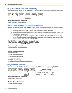 Page 782.2 PT Programming—Procedures
78 Programming Manual
[967] TRS Check Time after Answering
Specifies the length of time that the DTMF signal is checked when Enable is selected in [966] TRS Check 
after Answering.
Programming Manual References
[966] TRS Check after Answering
[968] KX-T7700 Series Incoming Lamp Control
Enables the Message/Ringer Lamp on KX-T7700/KX-TA30800 series telephones for the following incoming 
calls:
a.Incoming call from an outside (CO) line with Call Waiting Caller ID information...