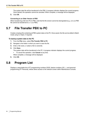 Page 945.7 File Transfer PBX to PC
94 Programming Manual
The system data file will be transferred to the PBX. A progress indicator displays the current progress. 
Once started, the operation cannot be canceled. When complete, a message will be displayed.
5.Click OK.
Connecting to an Older Version of PBX
When transferring a file from PC to PBX, note that the file version cannot be downgraded (e.g., a 2.x.xx PBX 
file cannot be transferred to a 1.x.xx PBX).
5.7 File Transfer PBX to PC
Creates a backup file...