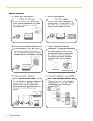 Page 22 Operating Manual
Feature Highlights
1.3.7 Built-in Voice Message (BV) 1.3.88 Voice Mail Integration
1.3.57 Local Carrier-based Voice Mail Service 1.1.1 Before Operating a Telephone
1.1.1 Before Operating a Telephone 1.3.34 Direct Inward System Access (DISA)
You can set incoming calls to be forwarded 
to your personal message area to let callers 
leave voice messages when you cannot 
answer the phone.
Built-in Voice Message
Hello, this
is 204. Please
leave your 
message.
You can set your calls to be...