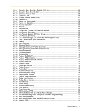 Page 11Operating Manual 11
1.3.41 Executive Busy Override—Outside (CO) Line .................................................................. 86
1.3.42 Executive Busy Override Deny ......................................................................................... 87
1.3.43 Extension Feature Clear ...................................................................................................88
1.3.44 Extension...