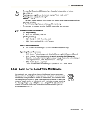 Page 1031.3 Telephone Features
Operating Manual 103
1.3.57 Local Carrier-based Voice Mail Service
 The Live Call Screening (LCS) button light shows the feature status as follows:
Off: LCS is off.
Flashing green rapidly: An alert tone is ringing (Private mode only).*
1
Flashing green slowly: Monitoring.*2
Red on: LCS is on.
*1 The Direct Station Selection (DSS) button light flashes red at moderate speed while an 
alert tone is ringing.
*
2 The DSS button light flashes red slowly while monitoring.
 The operator...