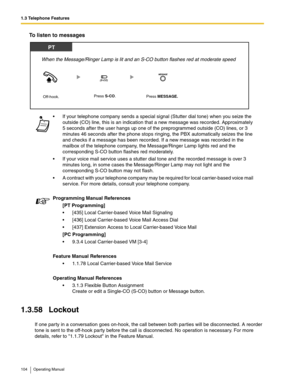 Page 1041.3 Telephone Features
104 Operating Manual
To listen to messages
1.3.58 Lockout
If one par ty in a conversation goes on-hook, the call between both parties will be disconnected. A reorder 
tone is sent to the off-hook party before the call is disconnected. No operation is necessary. For more 
details, refer to 1.1.79 Lockout in the Feature Manual. If your telephone company sends a special signal (Stutter dial tone) when you seize the 
outside (CO) line, this is an indication that a new message was...