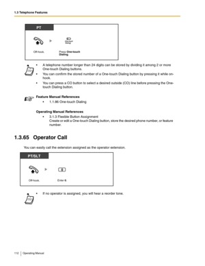 Page 1121.3 Telephone Features
112 Operating Manual
1.3.65 Operator Call
You can easily call the extension assigned as the operator extension. A telephone number longer than 24 digits can be stored by dividing it among 2 or more 
One-touch Dialing buttons.
 You can confirm the stored number of a One-touch Dialing button by pressing it while on-
hook.
 You can press a CO button to select a desired outside (CO) line before pressing the One-
touch Dialing button.
Feature Manual References
 1.1.86 One-touch...