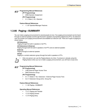 Page 1131.3 Telephone Features
Operating Manual 113
1.3.66 Paging—SUMMARY
You can make a paging announcement to several people at once. Your paging announcement can be heard 
through an external speaker and through the built-in speakers of proprietary telephones (PTs). An extension 
user can answer your paging announcement and establish an intercom call. There are 4 types of paging as 
shown below:
All Extensions:
Paging through the built-in speakers of all PTs.
All Extensions & External:
Paging through both the...