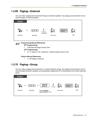 Page 1151.3 Telephone Features
Operating Manual 115
1.3.69 Paging—External
You can make a paging announcement through an external speaker. Your paging announcement can be 
heard through an external speaker. 
1.3.70 Paging—Group
You can make a paging announcement to a certain extension group. Your paging announcement can be 
heard through the built-in speakers of the proprietary telephones (PTs) that belong to the certain extension 
group. Programming Manual References
[PT Programming]
 [106] External Pager...