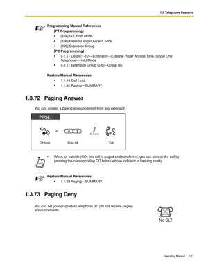 Page 1171.3 Telephone Features
Operating Manual 117
1.3.72 Paging Answer
You can answer a paging announcement from any extension. 
1.3.73 Paging Deny
Programming Manual References
[PT Programming]
 [104] SLT Hold Mode
 [106] External Pager Access Tone
 [600] Extension Group
[PC Programming]
 9.1.11 Detail [1-10]—Extension—External Pager Access Tone, Single Line 
Telephone—Hold Mode
 9.2.11 Extension Group [2-6]—Group No.
Feature Manual References
 1.1.15 Call Hold
 1.1.92 Paging—SUMMARY
 When an outside...