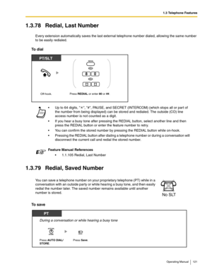 Page 1211.3 Telephone Features
Operating Manual 121
1.3.78 Redial, Last Number
Every extension automatically saves the last external telephone number dialed, allowing the same number 
to be easily redialed.
To dial
1.3.79 Redial, Saved Number
To save
 Up to 64 digits,  , #, PAUSE, and SECRET (INTERCOM) (which stops all or part of 
the number from being displayed) can be stored and redialed. The outside (CO) line 
access number is not counted as a digit.
 If you hear a busy tone after pressing the REDIAL...