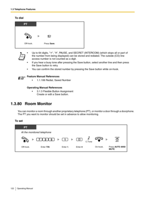 Page 1221.3 Telephone Features
122 Operating Manual
To dial
1.3.80 Room Monitor
You can monitor a room through another proprietary telephone (PT), or monitor a door through a doorphone. 
The PT you want to monitor should be set in advance to allow monitoring.
To set
 Up to 64 digits,  , #, PAUSE, and SECRET (INTERCOM) (which stops all or part of 
the number from being displayed) can be stored and redialed. The outside (CO) line 
access number is not counted as a digit.
 If you hear a busy tone after pressing...