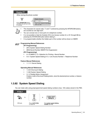 Page 1251.3 Telephone Features
Operating Manual 125
1.3.82 System Speed Dialing
You can make calls using preprogrammed speed dialing numbers (max. 100 codes) stored in the PBX. The characters for secret code, [ and ] (entered by pressing the INTERCOM button), 
are counted as one digit each.
 You can conceal one or more parts of a telephone number.
 It is not possible to hide the Outside (CO) Line Access number (9, or 81 through 88) by 
pressing the INTERCOM button before dialing it.
 It is programmable...