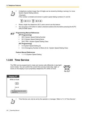 Page 1261.3 Telephone Features
126 Operating Manual
1.3.83 Time Service
 A telephone number longer than 32 digits can be stored by dividing it among 2 or more 
System Speed Dialing buttons.

If the number is divided and stored in system speed dialing numbers 01 and 02:
 Rotary single line telephone (SLT) users cannot use this feature.
 You can press a CO button to select a desired outside (CO) line before pressing the AUTO 
DIAL/STORE button.
Programming Manual References
[PT Programming]
 [001] System Speed...