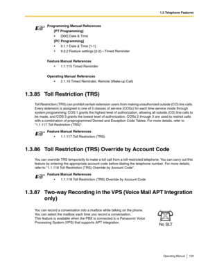 Page 1291.3 Telephone Features
Operating Manual 129
1.3.85 Toll Restriction (TRS)
Toll Restriction (TRS) can prohibit certain extension users from making unauthorized outside (CO) line calls. 
Every extension is assigned to one of 5 classes of service (COSs) for each time service mode through 
system programming; COS 1 grants the highest level of authorization, allowing all outside (CO) line calls to 
be made, and COS 5 grants the lowest level of authorization. COSs 2 through 5 are used to restrict calls 
with a...