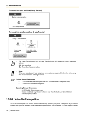 Page 1301.3 Telephone Features
130 Operating Manual
To record into your mailbox (2-way Record)
To record into another mailbox (2-way Transfer) 
1.3.88 Voice Mail Integration
You or an outside party can access the Voice Processing System (VPS) from a telephone. If you cannot 
answer calls, you can set them to be forwarded to your mailbox in a Panasonic VPS that supports either  The 2-way Record button light or 2-way Transfer button light shows the current status as 
follows:
Off: Not recording.
On: Recording the...