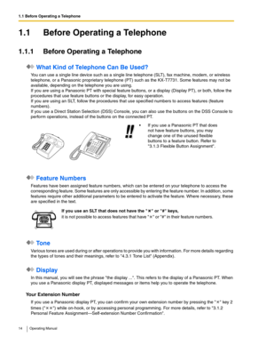 Page 141.1 Before Operating a Telephone
14 Operating Manual
1.1 Before Operating a Telephone
1.1.1 Before Operating a Telephone
 What Kind of Telephone Can Be Used?
You can use a single line device such as a single line telephone (SLT), fax machine, modem, or wireless 
telephone, or a Panasonic proprietary telephone (PT) such as the KX-T7731. Some features may not be 
available, depending on the telephone you are using. 
If you are using a Panasonic PT with special feature buttons, or a display (Display PT), or...