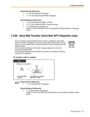 Page 1331.3 Telephone Features
Operating Manual 133
1.3.89 Voice Mail Transfer (Voice Mail APT Integration only)
To transfer a call to a mailbox 
Feature Manual References
 1.1.120 Voice Mail APT Integration
 1.1.121 Voice Mail Inband (DTMF) Integration
Operating Manual References
 1.3.10 Call Forwarding (FWD)—All Calls
 1.3.11 Call Forwarding (FWD)—Busy/No Answer
 3.1.3 Flexible Button Assignment
Create or edit an FWD/DND (Call Forwarding/Do Not Disturb) button or Message 
button.
You can transfer received...