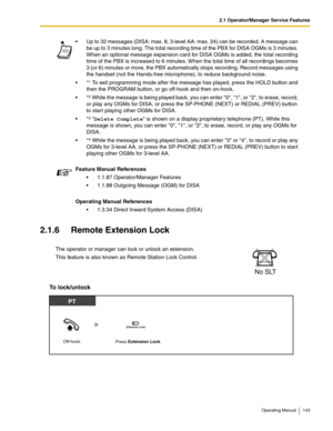 Page 1432.1 Operator/Manager Service Features
Operating Manual 143
2.1.6 Remote Extension Lock
To lock/unlock 
 Up to 32 messages (DISA: max. 8, 3-level AA: max. 24) can be recorded. A message can 
be up to 3 minutes long. The total recording time of the PBX for DISA OGMs is 3 minutes. 
When an optional message expansion card for DISA OGMs is added, the total recording 
time of the PBX is increased to 6 minutes. When the total time of all recordings becomes 
3 (or 6) minutes or more, the PBX automatically stops...