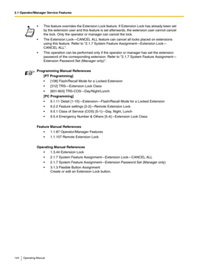 Page 1442.1 Operator/Manager Service Features
144 Operating Manual
 This feature overrides the Extension Lock feature. If Extension Lock has already been set 
by the extension user and this feature is set afterwards, the extension user cannot cancel 
the lock. Only the operator or manager can cancel the lock.
 The Extension Lock—CANCEL ALL feature can cancel all locks placed on extensions 
using this feature. Refer to 2.1.7 System Feature Assignment—Extension Lock—
CANCEL ALL.
 This operation can be performed...