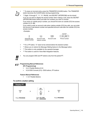 Page 1593.1 Personal Programming
Operating Manual 159
To confirm a button setting
*1 To erase an incorrect entry, press the TRANSFER (CLEAR) button. The TRANSFER 
button becomes the CLEAR button during programming.
*
2 Digits 0 through 9,  , #, PAUSE, and SECRET (INTERCOM) can be stored.
If you do not want to display the stored number when making a call, press the SECRET 
(INTERCOM) button before and after the numbers you wish to conceal.
If you store an outside partys number, you should first store an outside...