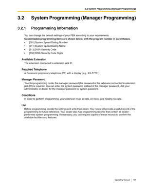 Page 1613.2 System Programming (Manager Programming)
Operating Manual 161
3.2 System Programming (Manager Programming)
3.2.1 Programming Information
You can change the default settings of your PBX according to your requirements.
Customizable programming items are shown below, with the program number in parentheses.
 [001] System Speed Dialing Number
 [011] System Speed Dialing Name
 [512] DISA Security Code
 [530] DISA Security Code Digits
Available Extension
The extension connected to extension jack 01...