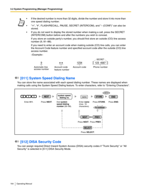 Page 1643.2 System Programming (Manager Programming)
164 Operating Manual
 [011] System Speed Dialing Name
You can store the name associated with each speed dialing number. These names are displayed when 
making calls using the System Speed Dialing feature. To enter characters, refer to Entering Characters.
 [512] DISA Security Code
You can assign required Direct Inward System Access (DISA) security codes if Trunk Security or All 
Security is selected in [511] DISA Security Mode. If the desired number is more...