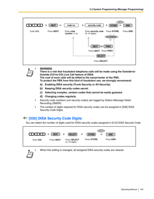 Page 1653.2 System Programming (Manager Programming)
Operating Manual 165
 [530] DISA Security Code Digits
You can select the number of digits used for DISA security codes assigned in [512] DISA Security Code.WA R N I N G
There is a risk that fraudulent telephone calls will be made using the Outside-to-
Outside (CO-to-CO) Line Call feature of DISA.
The cost of such calls will be billed to the owner/renter of the PBX.
To protect the PBX from this kind of fraudulent use, we strongly recommend:
a)Enabling DISA...