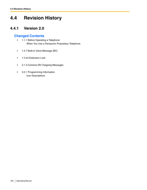 Page 1824.4 Revision History
182 Operating Manual
4.4 Revision History
4.4.1 Version 2.0
Changed Contents
 1.1.1 Before Operating a Telephone
When You Use a Panasonic Proprietary Telephone
 1.3.7 Built-in Voice Message (BV)
 1.3.44 Extension Lock
 2.1.3 Common BV Outgoing Messages
 3.2.1 Programming Information
Icon Descriptions 