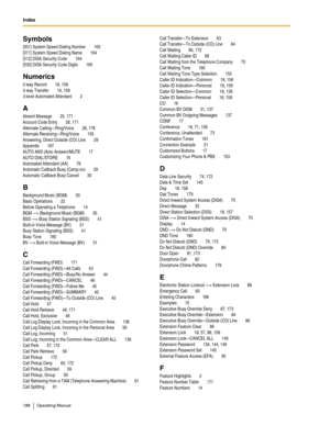 Page 188Index  
188 Operating Manual
Symbols
[001] System Speed Dialing Number 163
[011] System Speed Dialing Name
 164
[512] DISA Security Code
 164
[530] DISA Security Code Digits
 165
Numerics
2-way Record 18, 158
2-way Transfer
 19, 158
3-level Automated Attendant
 2
A
Absent Message 25, 171
Account Code Entry
 26, 171
Alternate Calling—Ring/Voice
 28, 176
Alternate Receiving—Ring/Voice
 155
Answering, Direct Outside (CO) Line
 28
Appendix
 167
AUTO ANS (Auto Answer)/MUTE
 17
AUTO DIAL/STORE
 16
Automated...