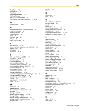 Page 189Index
Operating Manual 189
Fixed Buttons 16
FLASH/RECALL
 17
Flash/Recall
 91
Flexible Button Assignment
 157
For Future Reference
 7
FWD —> Call Forwarding (FWD)
 42
FWD/DND (Call Forwarding/Do Not Disturb)
 17, 18, 158
G
Group-CO (G-CO) 18, 157
H
Handset/Headset Selection —> Headset Operation 93
Hands-free Answerback
 92
Hands-free Operation
 92
Headset Operation
 93
HOLD
 17
Hold Alarm Tone
 181
Hot Line
 94
How to Follow the Steps
 20
I
Icon Descriptions 15, 162
Incoming Call Log in the Common...