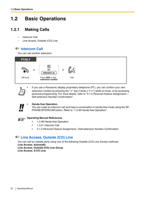 Page 221.2 Basic Operations
22 Operating Manual
1.2 Basic Operations
1.2.1 Making Calls
–Intercom Call
– Line Access, Outside (CO) Line
 Intercom Call
You can call another extension.
 Line Access, Outside (CO) Line
You can call an outside party using one of the following Outside (CO) Line Access methods:
Line Access, Automatic
Line Access, Outside (CO) Line Group
Line Access, S-CO Line If you use a Panasonic display proprietary telephone (PT), you can confirm your own 
extension number by pressing the   key 2...