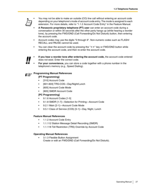 Page 271.3 Telephone Features
Operating Manual 27
 You may not be able to make an outside (CO) line call without entering an account code 
depending on your telephones mode of account code entry. The mode is assigned to each 
extension. For more details, refer to 1.1.2 Account Code Entry in the Feature Manual.
A Panasonic proprietary telephone (PT) user can enter an account code during a 
conversation or within 30 seconds after the other party hangs up (while hearing a reorder 
tone), by pressing the FWD/DND...