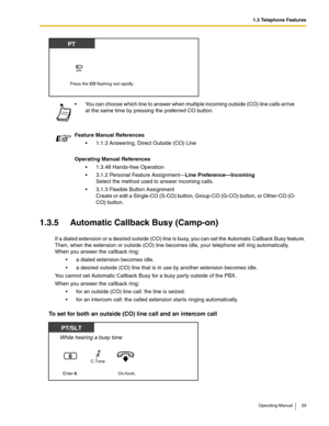 Page 291.3 Telephone Features
Operating Manual 29
1.3.5 Automatic Callback Busy (Camp-on)
If a dialed extension or a desired outside (CO) line is busy, you can set the Automatic Callback Busy feature. 
Then, when the extension or outside (CO) line becomes idle, your telephone will ring automatically. 
When you answer the callback ring: 
 a dialed extension becomes idle.
 a desired outside (CO) line that is in use by another extension becomes idle.
You cannot set Automatic Callback Busy for a busy party...