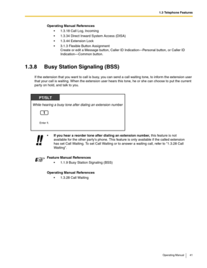 Page 411.3 Telephone Features
Operating Manual 41
1.3.8 Busy Station Signaling (BSS)
If the extension that you want to call is busy, you can send a call waiting tone, to inform the extension user 
that your call is waiting. When the extension user hears this tone, he or she can choose to put the current 
party on hold, and talk to you.Operating Manual References
 1.3.18 Call Log, Incoming
 1.3.34 Direct Inward System Access (DISA)
 1.3.44 Extension Lock
 3.1.3 Flexible Button Assignment
Create or edit a...