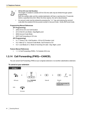 Page 461.3 Telephone Features
46 Operating Manual
Programming Manual References
[PT Programming]
 [205] CO-to-CO Line Call Duration
 [414-416] CO Line Mode—Day/Night/Lunch
 [605] Account Code Mode
 [607] Call Forwarding to CO Line
[PC Programming]
 9.1.7 Timers [1-6]—Call Duration—CO-to-CO Duration Limit
 9.2.1 Main [2-1]—Account Code Mode, Call Forward to CO
 9.3.1 Line Mode [3-1]—Mode of incoming CO calls—Day, Night, Lunch
Feature Manual References
 1.1.14 Call Forwarding (FWD)—To Outside (CO) Line...