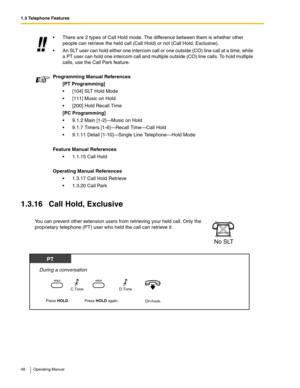 Page 481.3 Telephone Features
48 Operating Manual
1.3.16 Call Hold, Exclusive
 There are 2 types of Call Hold mode. The difference between them is whether other 
people can retrieve the held call (Call Hold) or not (Call Hold, Exclusive).
 An SLT user can hold either one intercom call or one outside (CO) line call at a time, while 
a PT user can hold one intercom call and multiple outside (CO) line calls. To hold multiple 
calls, use the Call Park feature.
Programming Manual References
[PT Programming]
...