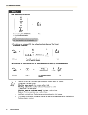 Page 501.3 Telephone Features
50 Operating Manual
 The CO or INTERCOM button light shows the current status as follows:
— General Call Hold mode
Flashing green slowly: You have a call on hold.
Flashing red slowly: Another extension has a call on hold.
— Exclusive Call Hold mode
Flashing green at moderate speed: You have a call on hold.
Red on: Another extension has a call on hold.
 Call Park and Call Hold, Exclusive cannot be retrieved by this feature.
 You hear a confirmation tone when the call on hold is...