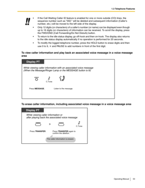 Page 531.3 Telephone Features
Operating Manual 53
To view caller information and play back an associated voice message in a voice message 
area
To erase caller information, including associated voice message in a voice message area
 If the Call Waiting Caller ID feature is enabled for one or more outside (CO) lines, the 
sequence number such as 002: will be deleted and subsequent information (Callers 
number, etc.) will be moved to the left side of the display.
 Only 12 digits (or characters) of a callers...