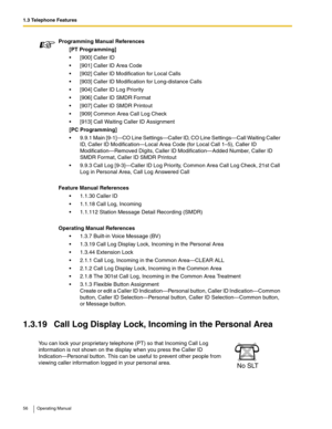 Page 561.3 Telephone Features
56 Operating Manual
1.3.19 Call Log Display Lock, Incoming in the Personal Area
Programming Manual References
[PT Programming]
 [900] Caller ID
 [901] Caller ID Area Code
 [902] Caller ID Modification for Local Calls
 [903] Caller ID Modification for Long-distance Calls
 [904] Caller ID Log Priority
 [906] Caller ID SMDR Format
 [907] Caller ID SMDR Printout
 [909] Common Area Call Log Check
 [913] Call Waiting Caller ID Assignment
[PC Programming]
 9.9.1 Main [9-1]—CO...