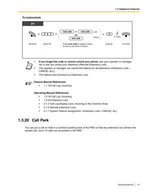 Page 571.3 Telephone Features
Operating Manual 57
To lock/unlock
1.3.20 Call Park
You can put a call on hold in a common parking zone of the PBX so that any extension can retrieve the 
parked call. Up to 10 calls can be parked in the PBX.If you forget the code or cannot unlock your phone, ask your operator or manager. 
He or she can unlock your extension (Remote Extension Lock).
 The operator or manager can cancel this feature for all extensions (Extension Lock—
CANCEL ALL).
 This feature also functions as...