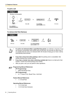 Page 581.3 Telephone Features
58 Operating Manual
To park a call
To retrieve (Call Park Retrieve)
If a call is not retrieved within a specified time period, you will hear a ring tone. If you 
are having a conversation with another party at that time, you will hear an alarm tone. If 
an outside (CO) line call is not retrieved within 30 minutes of being put on hold, it will be 
automatically disconnected.
If you hear a busy tone when parking a call, the parking zone is unavailable. Dial 
another parking zone...