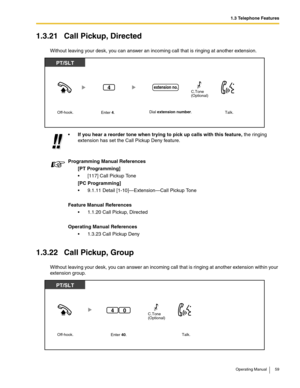 Page 591.3 Telephone Features
Operating Manual 59
1.3.21 Call Pickup, Directed
Without leaving your desk, you can answer an incoming call that is ringing at another extension.
1.3.22 Call Pickup, Group
Without leaving your desk, you can answer an incoming call that is ringing at another extension within your 
extension group.If you hear a reorder tone when trying to pick up calls with this feature, the ringing 
extension has set the Call Pickup Deny feature. 
Programming Manual References
[PT Programming]
...