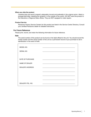 Page 7Operating Manual 7
When you ship the product
Carefully pack and send it prepaid, adequately insured and preferably in the original car ton. Attach a 
postage-paid letter, detailing the symptom, to the outside of the carton. DO NOT send the product to 
the Executive or Regional Sales offices. They are NOT equipped to make repairs.
Product Service
Panasonic Factory Service Centers for this product are listed in the Service Center Directory. Consult 
your certified Panasonic dealer for detailed...