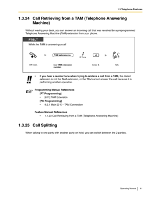 Page 611.3 Telephone Features
Operating Manual 61
1.3.24 Call Retrieving from a TAM (Telephone Answering 
Machine)
Without leaving your desk, you can answer an incoming call that was received by a preprogrammed 
Telephone Answering Machine (TAM) extension from your phone.
1.3.25 Call Splitting
When talking to one party with another party on hold, you can switch between the 2 par ties.If you hear a reorder tone when trying to retrieve a call from a TAM, the dialed 
extension is not the TAM extension, or the TAM...