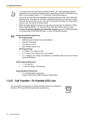 Page 641.3 Telephone Features
64 Operating Manual
1.3.27 Call Transfer—To Outside (CO) Line
 * You may have to enter the Call Hold feature number, 20, after pressing the Recall/
hookswitch on your single line telephone (SLT), depending on the SLT Hold Mode of your 
PBX. For more details, refer to 1.1.15 Call Hold in the Feature Manual.
 You can go on-hook before the destination extension answers the call. If the destination 
extension does not answer the call within a specified time period, you will hear an...