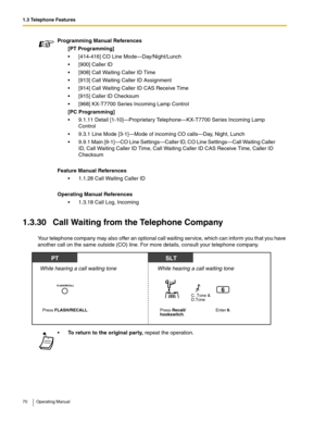 Page 701.3 Telephone Features
70 Operating Manual
1.3.30 Call Waiting from the Telephone Company
Your telephone company may also offer an optional call waiting service, which can inform you that you have 
another call on the same outside (CO) line. For more details, consult your telephone company.Programming Manual References
[PT Programming]
 [414-416] CO Line Mode—Day/Night/Lunch
 [900] Caller ID
 [908] Call Waiting Caller ID Time
 [913] Call Waiting Caller ID Assignment
 [914] Call Waiting Caller ID CAS...