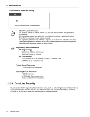 Page 741.3 Telephone Features
74 Operating Manual
To return while others are talking
1.3.33 Data Line Security
You can protect the line against audible notification tones, such as call waiting tones or hold alarm tones 
during a conversation. Set this feature if your extension has a data communication device such as a 
computer or fax machine connected, to ensure secure data transmission.CO-to-CO Line Call Duration
The length of outside-to-outside (CO-to-CO) line calls may be limited through system...