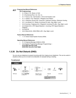 Page 791.3 Telephone Features
Operating Manual 79
1.3.35 Do Not Disturb (DND)
You can set your telephone to prevent incoming calls from ringing at your telephone. This can be useful in 
situations where you do not want to be disturbed, for example during a meeting.
To set/cancel
Programming Manual References
[PC Programming]
 9.1.2 Main [1-2]—Music on Hold
 9.1.3 Numbering Plan [1-3]—Ext. no.
 9.1.7 Timers [1-6]—Call Duration—CO-to-CO Duration Limit
 9.1.11 Detail [1-10]—Extension—Ringback Tone Pattern
...