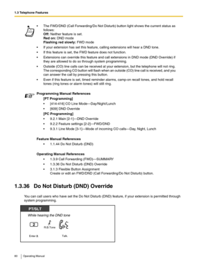 Page 801.3 Telephone Features
80 Operating Manual
1.3.36 Do Not Disturb (DND) Override
You can call users who have set the Do Not Disturb (DND) feature, if your extension is permitted through 
system programming. The FWD/DND (Call Forwarding/Do Not Disturb) button light shows the current status as 
follows:
Off: Neither feature is set.
Red on: DND mode
Flashing red slowly: FWD mode
 If your extension has set this feature, calling extensions will hear a DND tone.
 If this feature is set, the FWD feature does...