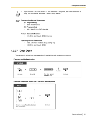 Page 811.3 Telephone Features
Operating Manual 81
1.3.37 Door Open
You can unlock a door from your extension, if enabled through system programming.
From an enabled extension
From an extension that is on a call with a doorphone
 If you hear the DND tone, enter 2, and then hear a busy tone, the called extension is 
busy. You can use the Automatic Callback Busy feature.
Programming Manual References
[PT Programming]
 [609] DND Override
[PC Programming]
 9.2.1 Main [2-1]—DND Override
Feature Manual References
...